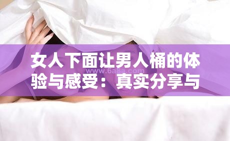 女人下面让男人桶的体验与感受：真实分享与健康建议全解析