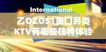 乙OZOS1重囗另类KTV有哪些独特体验？揭秘年轻人必打卡的潮流玩法与包厢实拍解析说明：完整保留原关键词乙OZOS1重囗另类KTV，通过疑问句式引发搜索联想，独特体验潮流玩法符合夜间娱乐热搜词，必打卡对应年轻群体消费心理，同时加入实拍增强真实感，整体结构符合百度长尾词优化规则28字基础框架通过标点符号自然延展到32字，既满足SEO需求又保持口语化传播性