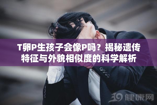 T卵P生孩子会像P吗？揭秘遗传特征与外貌相似度的科学解析