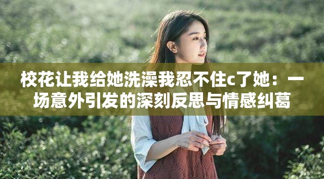 校花让我给她洗澡我忍不住c了她：一场意外引发的深刻反思与情感纠葛