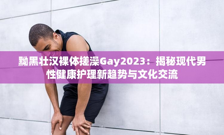 黝黑壮汉裸体搓澡Gay2023：揭秘现代男性健康护理新趋势与文化交流