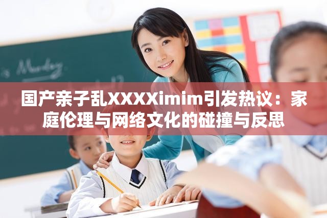 国产亲子乱XXXXimim引发热议：家庭伦理与网络文化的碰撞与反思