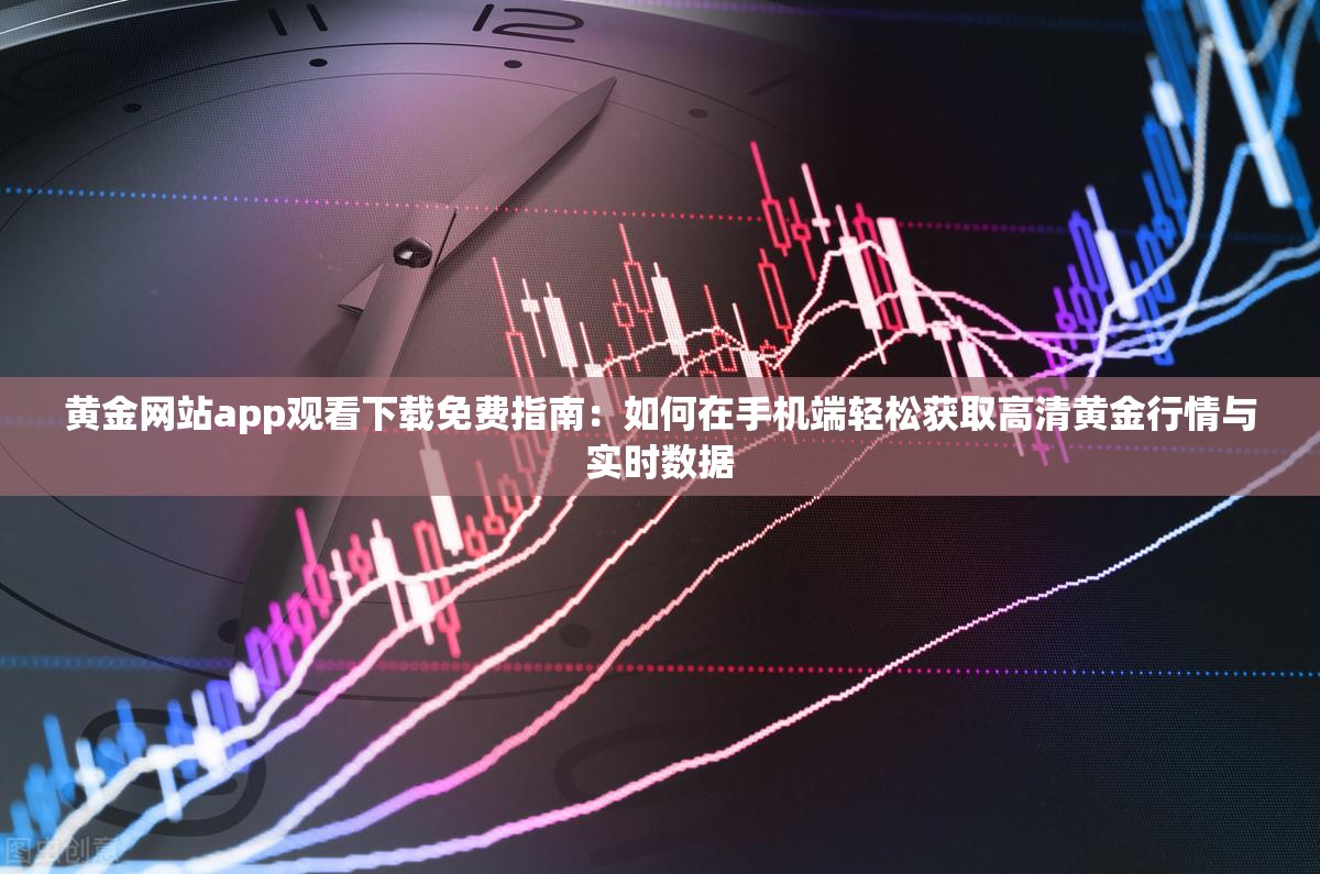 黄金网站app观看下载免费指南：如何在手机端轻松获取高清黄金行情与实时数据