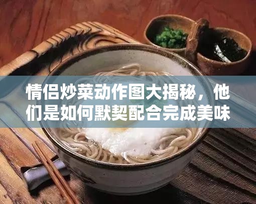 情侣炒菜动作图大揭秘，他们是如何默契配合完成美味烹饪的？