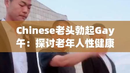 Chinese老头勃起Gay午：探讨老年人性健康与同性恋话题的社会影响与认知