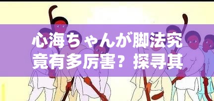 心海ちゃんが脚法究竟有多厉害？探寻其独特脚法背后的秘密与魅力