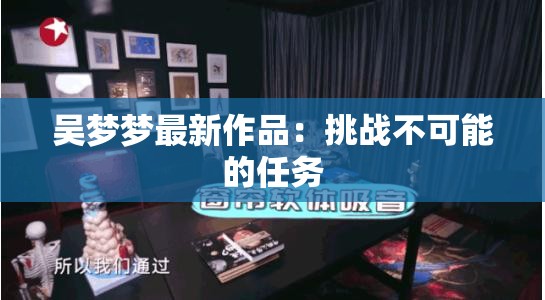 吴梦梦最新作品：挑战不可能的任务