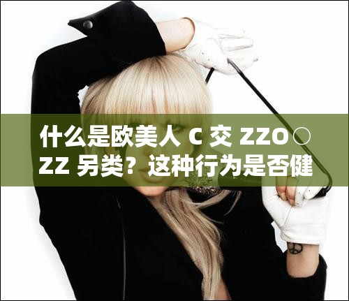 什么是欧美人 C 交 ZZO○ZZ 另类？这种行为是否健康？对身体有哪些影响？