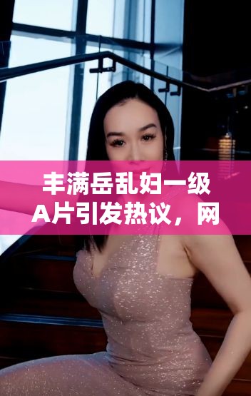 丰满岳乱妇一级A片引发热议，网友热议剧情与演员表现，探讨影视作品的社会影响与观众反响