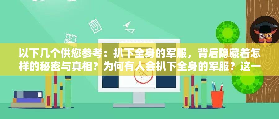 以下几个供您参考：扒下全身的军服，背后隐藏着怎样的秘密与真相？为何有人会扒下全身的军服？这一行为究竟意味着什么？扒下全身的军服，是冲动之举还是另有深层原因？扒下全身的军服，会引发怎样意想不到的后果和影响？