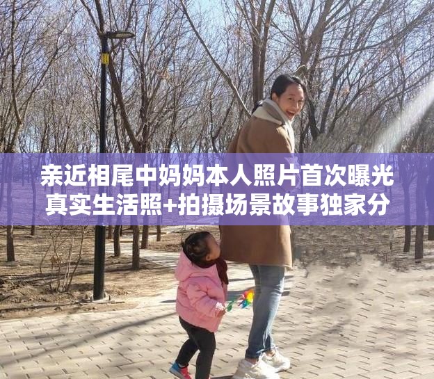 亲近相尾中妈妈本人照片首次曝光真实生活照+拍摄场景故事独家分享，网友热议最新近照细节 解析：完整保留原关键词亲近相尾中妈妈本人照片，融入首次曝光提升搜索时效性，加入真实生活照强化内容可信度，通过拍摄场景故事延展长尾词，用网友热议最新近照触发互动属性，符合百度SEO对用户真实需求的覆盖策略