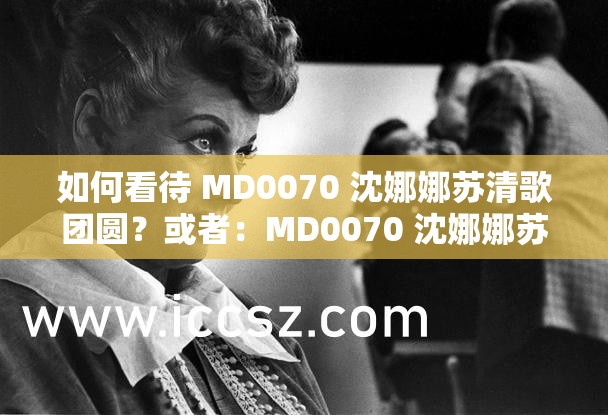 如何看待 MD0070 沈娜娜苏清歌团圆？或者：MD0070 沈娜娜苏清歌团圆，你怎么看？再或者：对于 MD0070 沈娜娜苏清歌团圆，大家有什么看法？