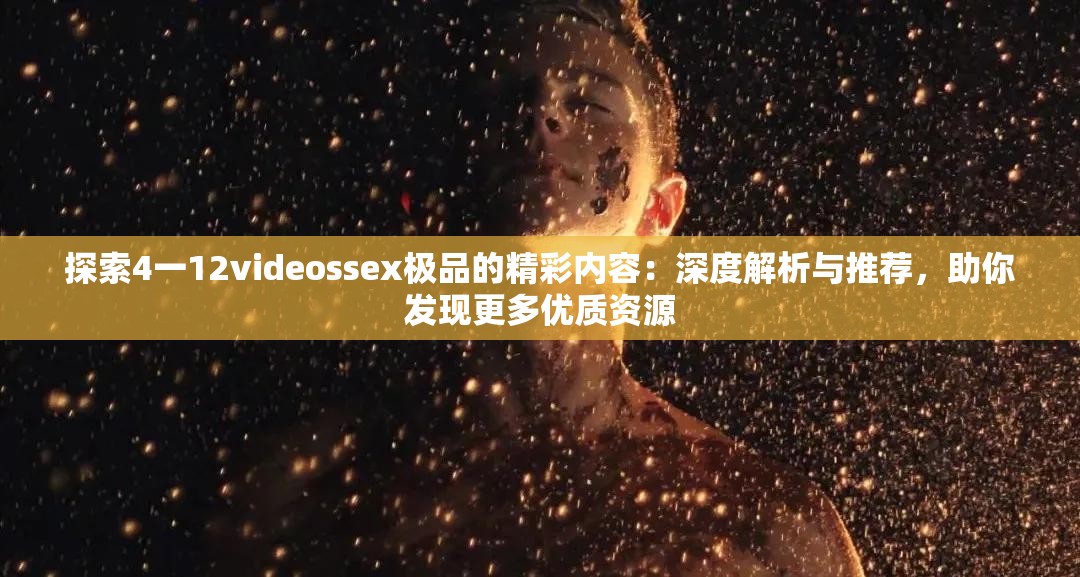 探索4一12videossex极品的精彩内容：深度解析与推荐，助你发现更多优质资源