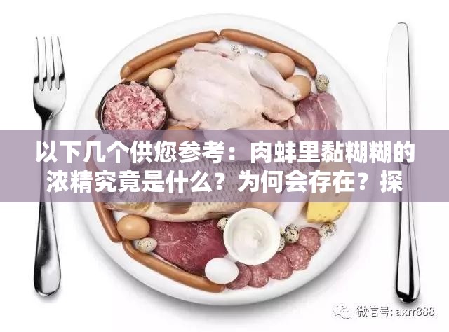 以下几个供您参考：肉蚌里黏糊糊的浓精究竟是什么？为何会存在？探究肉蚌中黏糊糊浓精的秘密：成分、来源与作用肉蚌里的黏糊糊浓精引关注，其特性与形成原因大揭秘想知道肉蚌里黏糊糊的浓精是怎么回事？进来一探究竟