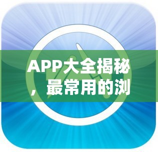 APP大全揭秘，最常用的浏览器教程究竟如何经历演变史？