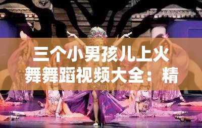 三个小男孩儿上火舞舞蹈视频大全：精彩表演合集，展现儿童舞蹈魅力与活力