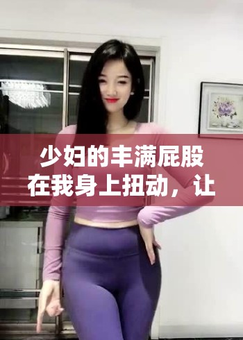 少妇的丰满屁股在我身上扭动，让我爽到极致