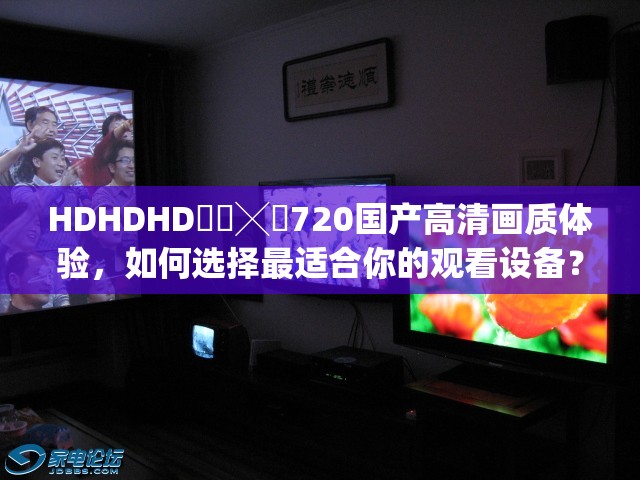 HDHDHD❌❌╳❌720国产高清画质体验，如何选择最适合你的观看设备？