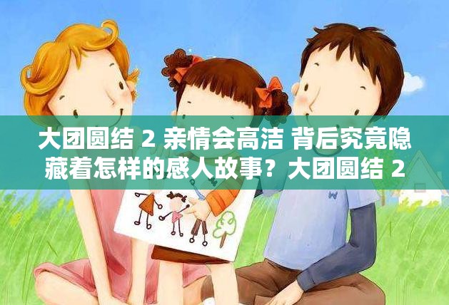 大团圆结 2 亲情会高洁 背后究竟隐藏着怎样的感人故事？大团圆结 2 亲情会高洁 为何能引发众多网友的关注与热议？想知道大团圆结 2 亲情会高洁 有着怎样的精彩情节吗？