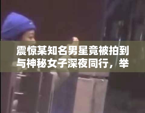 震惊某知名男星竟被拍到与神秘女子深夜同行，举止亲密，难道是新恋情曝光？