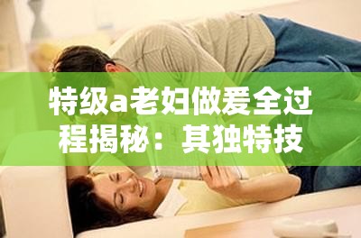 特级a老妇做爰全过程揭秘：其独特技巧与情感表达方式