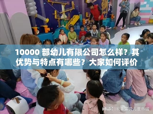 10000 部幼儿有限公司怎么样？其优势与特点有哪些？大家如何评价？