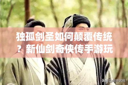 独孤剑圣如何颠覆传统？新仙剑奇侠传手游玩法革命预测