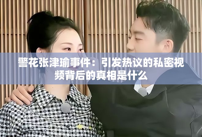 警花张津瑜事件：引发热议的私密视频背后的真相是什么