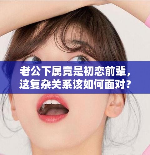 老公下属竟是初恋前辈，这复杂关系该如何面对？怎样处理才恰当？