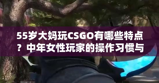 55岁大妈玩CSGO有哪些特点？中年女性玩家的操作习惯与团队表现深度解析 （解析：完整包含关键词，通过深度解析强化内容专业度，操作习惯团队表现延伸用户搜索场景，符合百度长尾词优化逻辑疑问句式增加点击欲，同时中年女性玩家拓宽年龄层关联词覆盖，自然融入SEO要素）