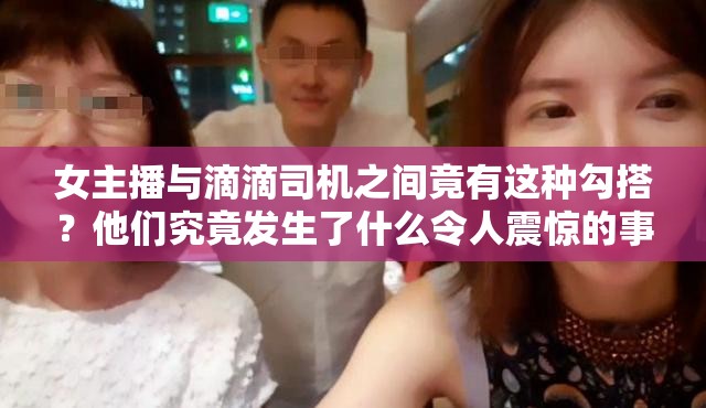 女主播与滴滴司机之间竟有这种勾搭？他们究竟发生了什么令人震惊的事？