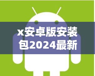 x安卓版安装包2024最新下载：安全稳定，全面兼容，快速获取最新功能体验