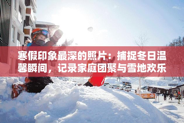 寒假印象最深的照片：捕捉冬日温馨瞬间，记录家庭团聚与雪地欢乐时光