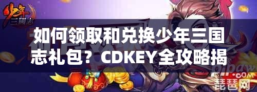 如何领取和兑换少年三国志礼包？CDKEY全攻略揭秘！