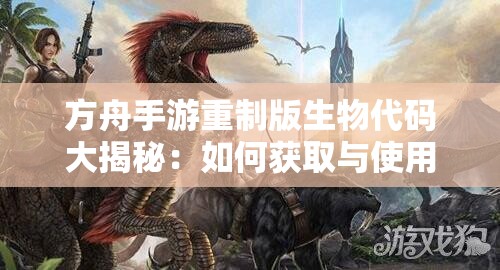 方舟手游重制版生物代码大揭秘：如何获取与使用？全网详细攻略