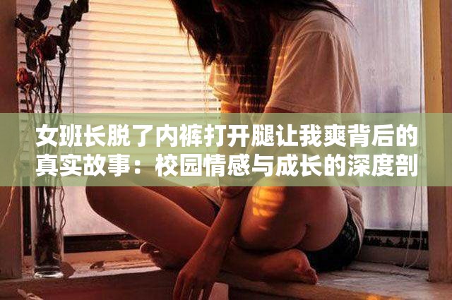 女班长脱了内裤打开腿让我爽背后的真实故事：校园情感与成长的深度剖析