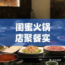 闺蜜火锅店聚餐实录：美食、笑声与温馨时光的完美融合