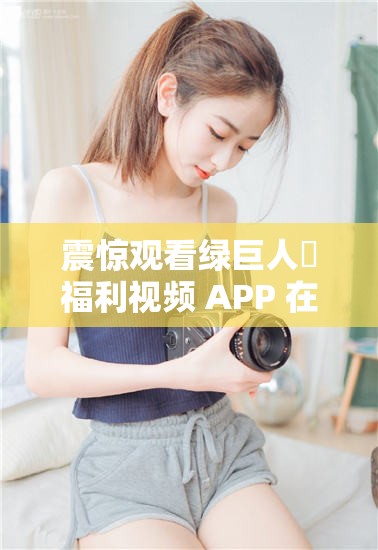 震惊观看绿巨人♣福利视频 APP 在线竟然有如此神奇的效果