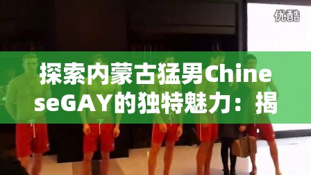 探索内蒙古猛男ChineseGAY的独特魅力：揭秘其背后的故事与文化影响