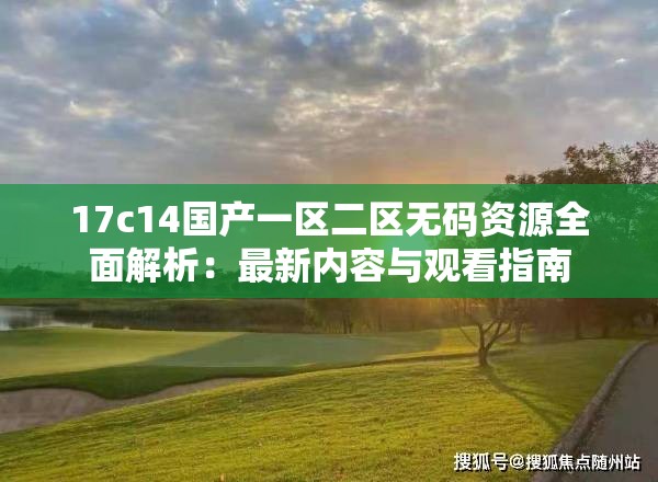 17c14国产一区二区无码资源全面解析：最新内容与观看指南